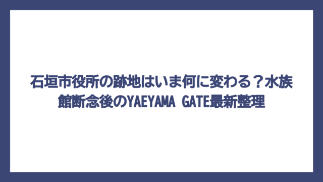 石垣市役所の跡地はいま何に変わる？水族館断念後のYAEYAMA GATE最新整理