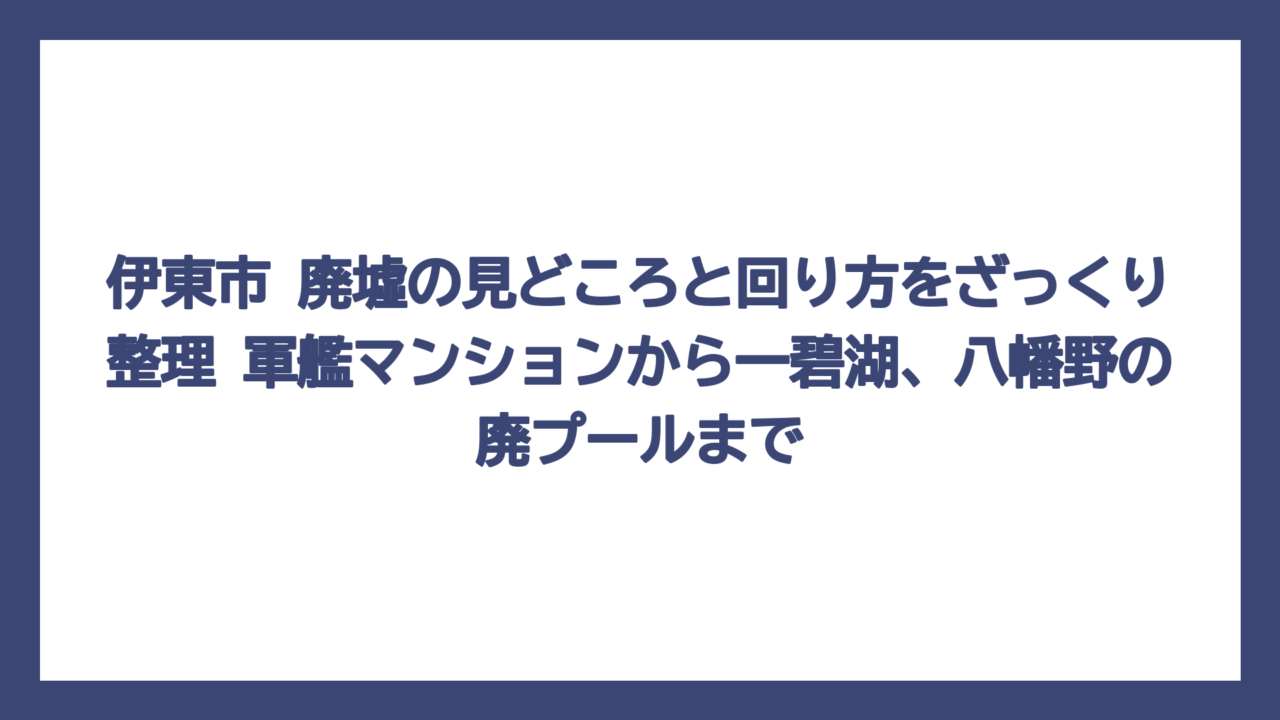 伊東市 廃墟の見どころと回り方をざっくり整理　軍艦マンションから一碧湖、八幡野の廃プールまで