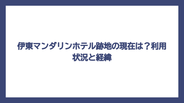 伊東マンダリンホテル跡地の現在は？利用状況と経緯