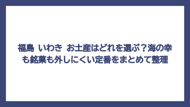 福島 いわき お土産はどれを選ぶ？海の幸も銘菓も外しにくい定番をまとめて整理