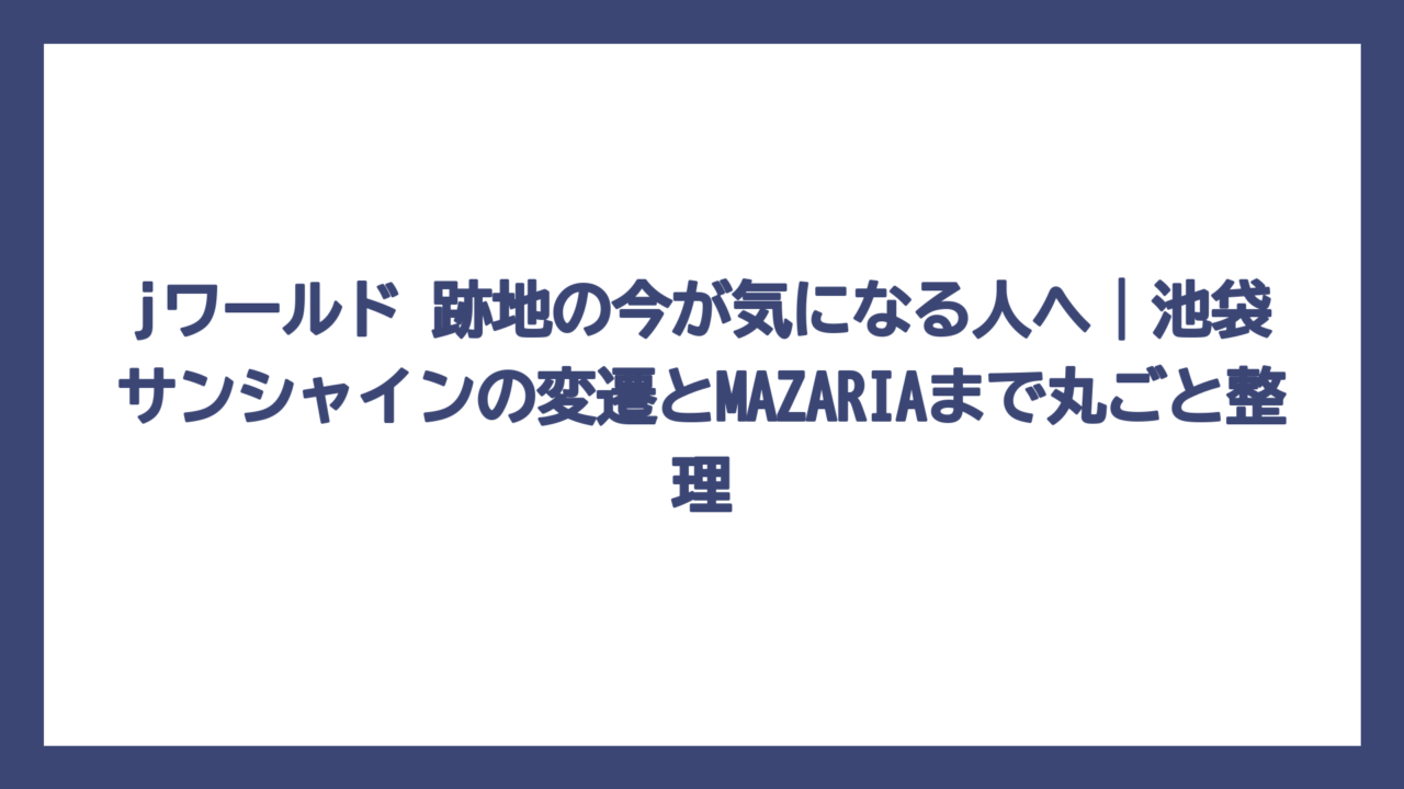 jワールド 跡地の今が気になる人へ｜池袋サンシャインの変遷とMAZARIAまで丸ごと整理
