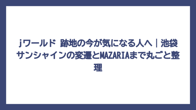 jワールド 跡地の今が気になる人へ｜池袋サンシャインの変遷とMAZARIAまで丸ごと整理