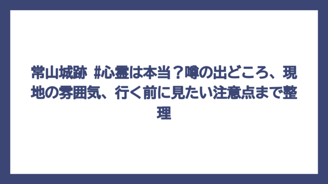 常山城跡 #心霊は本当？噂の出どころ、現地の雰囲気、行く前に見たい注意点まで整理