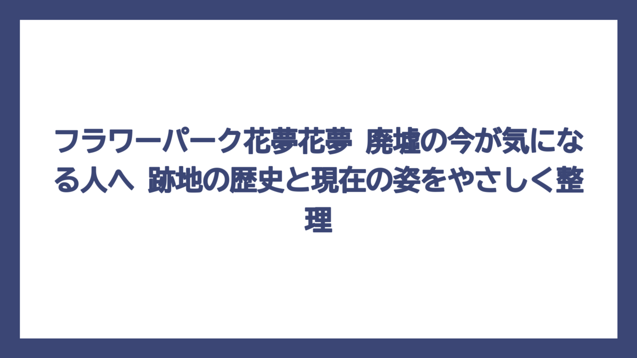 フラワーパーク花夢花夢 廃墟の今が気になる人へ　跡地の歴史と現在の姿をやさしく整理