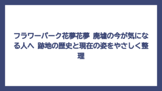 フラワーパーク花夢花夢 廃墟の今が気になる人へ　跡地の歴史と現在の姿をやさしく整理
