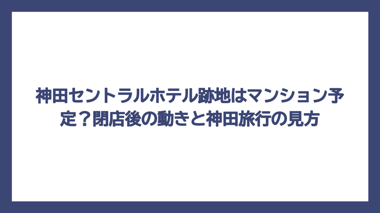 神田セントラルホテル跡地はマンション予定？閉店後の動きと神田旅行の見方