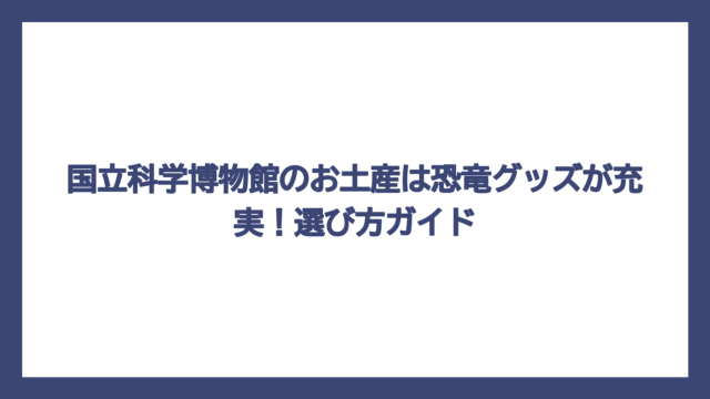 国立科学博物館のお土産は恐竜グッズが充実！選び方ガイド