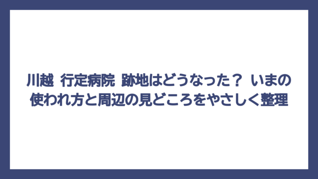 川越 行定病院 跡地はどうなった？ いまの使われ方と周辺の見どころをやさしく整理