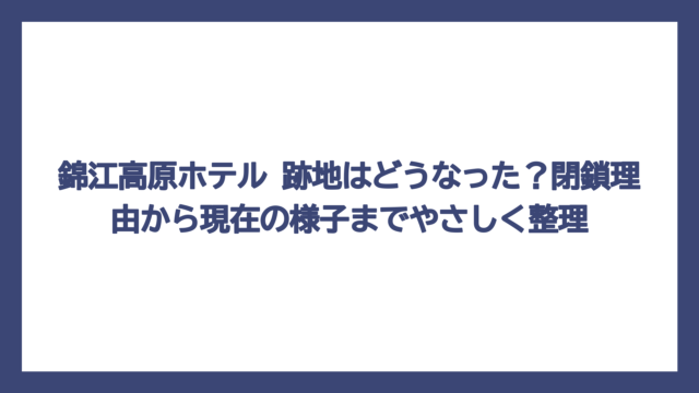 錦江高原ホテル 跡地はどうなった？閉鎖理由から現在の様子までやさしく整理