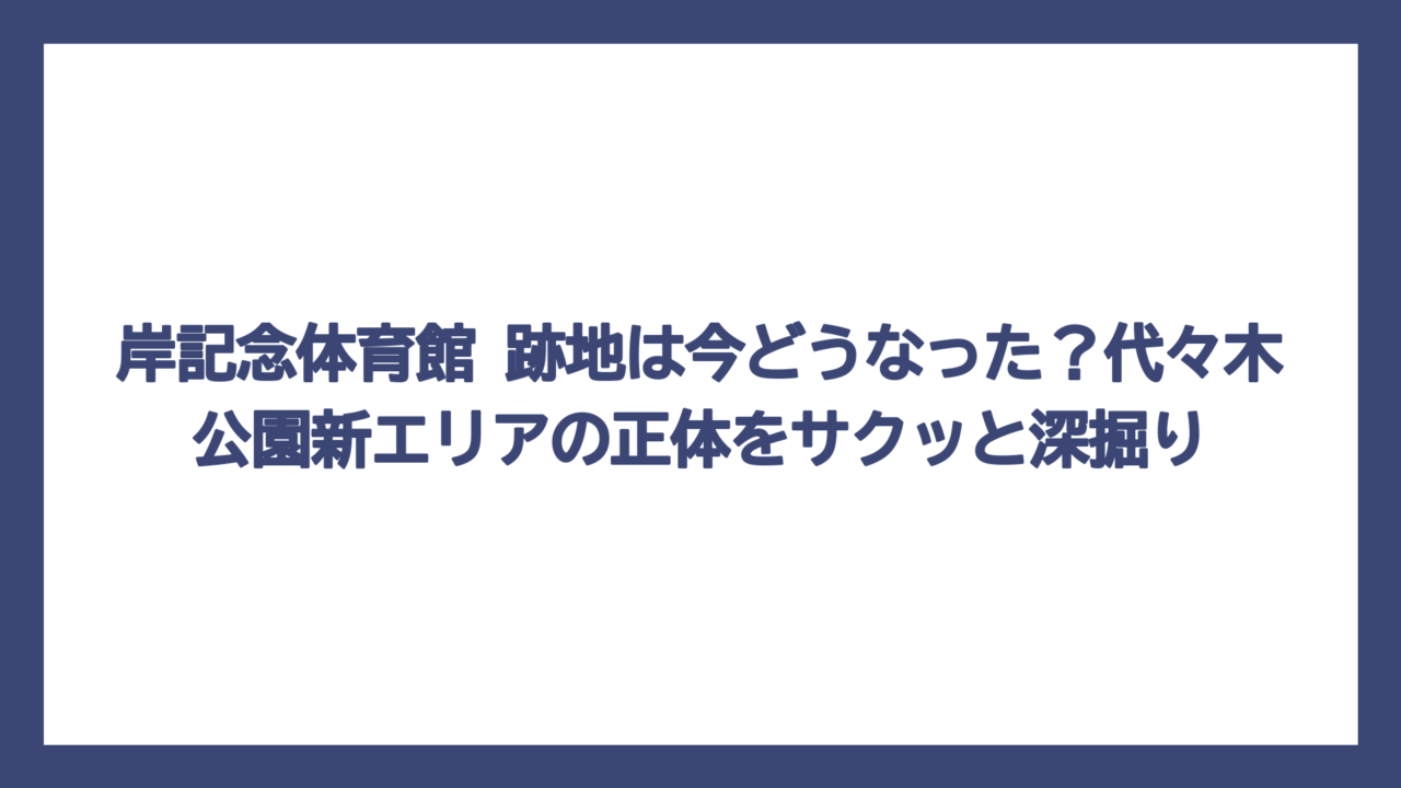 岸記念体育館 跡地は今どうなった？代々木公園新エリアの正体をサクッと深掘り