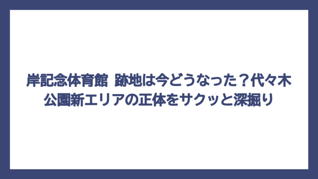 岸記念体育館 跡地は今どうなった？代々木公園新エリアの正体をサクッと深掘り