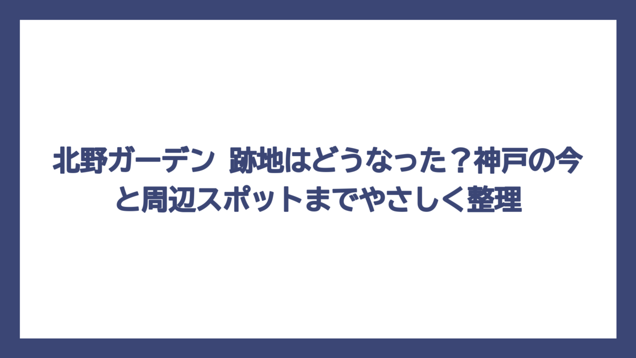 北野ガーデン 跡地はどうなった？神戸の今と周辺スポットまでやさしく整理