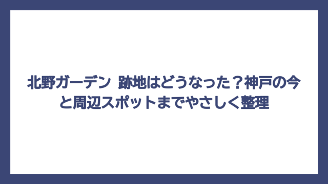 北野ガーデン 跡地はどうなった？神戸の今と周辺スポットまでやさしく整理