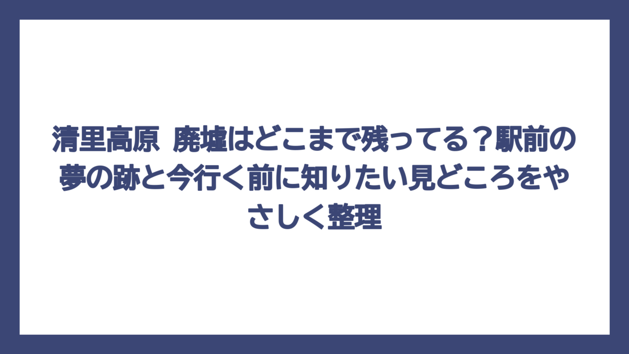 清里高原 廃墟はどこまで残ってる？駅前の夢の跡と今行く前に知りたい見どころをやさしく整理