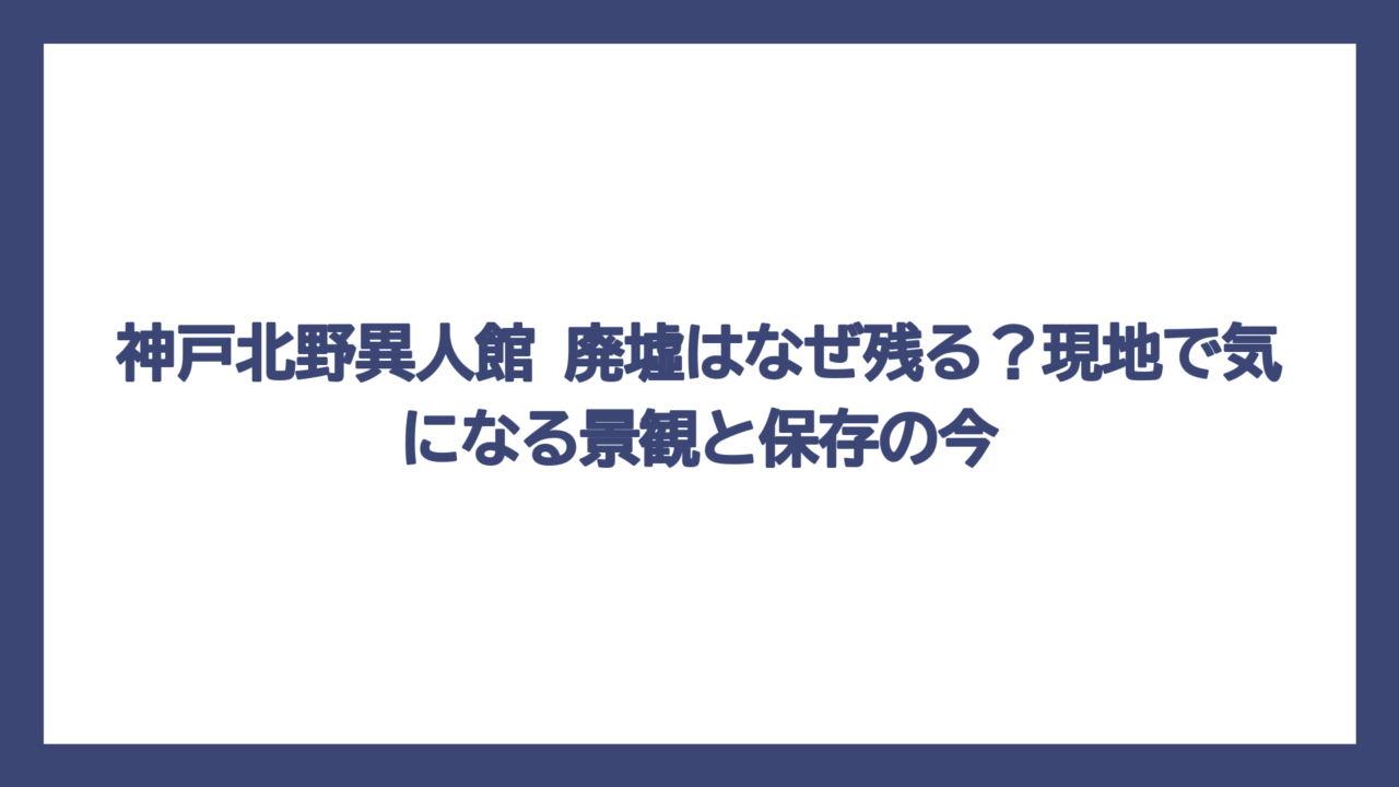 神戸北野異人館 廃墟はなぜ残る？現地で気になる景観と保存の今