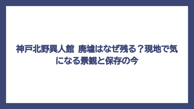 神戸北野異人館 廃墟はなぜ残る？現地で気になる景観と保存の今