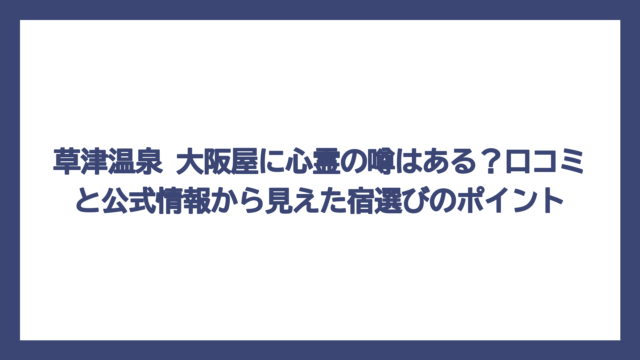 草津温泉 大阪屋に心霊の噂はある？口コミと公式情報から見えた宿選びのポイント