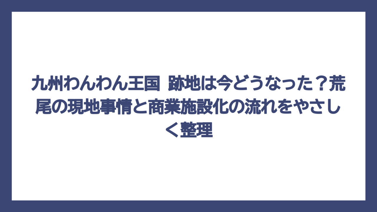 九州わんわん王国 跡地は今どうなった？荒尾の現地事情と商業施設化の流れをやさしく整理
