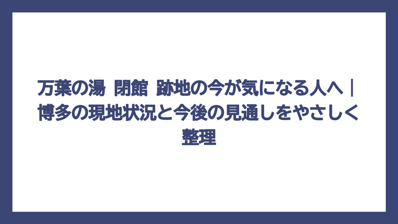 万葉の湯 閉館 跡地の今が気になる人へ｜博多の現地状況と今後の見通しをやさしく整理