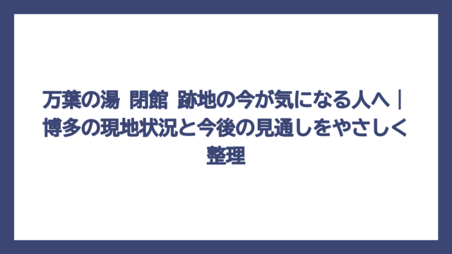 万葉の湯 閉館 跡地の今が気になる人へ｜博多の現地状況と今後の見通しをやさしく整理