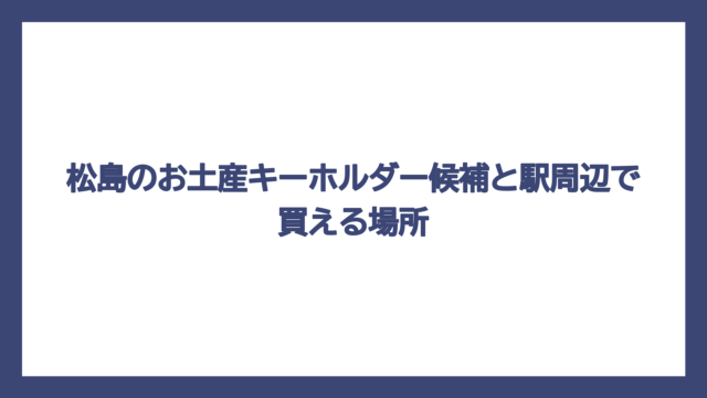 松島のお土産キーホルダー候補と駅周辺で買える場所