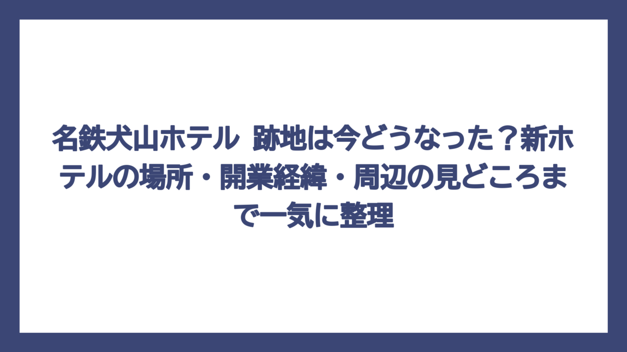 名鉄犬山ホテル 跡地は今どうなった？新ホテルの場所・開業経緯・周辺の見どころまで一気に整理