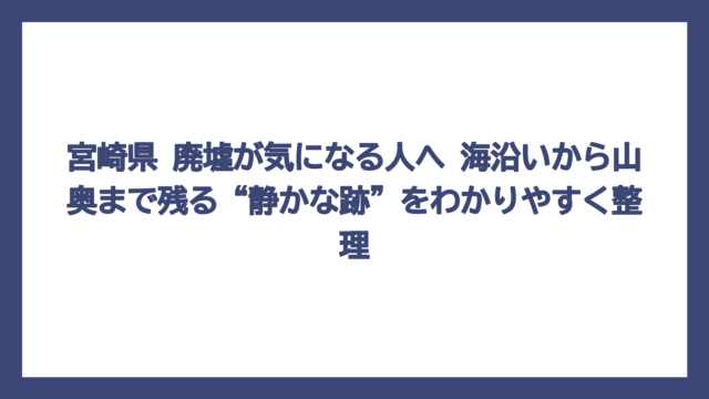 宮崎県 廃墟が気になる人へ　海沿いから山奥まで残る“静かな跡”をわかりやすく整理