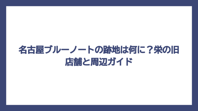 名古屋ブルーノートの跡地は何に？栄の旧店舗と周辺ガイド