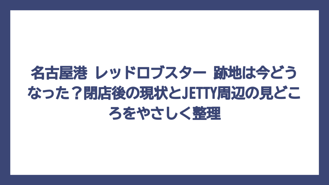 名古屋港 レッドロブスター 跡地は今どうなった？閉店後の現状とJETTY周辺の見どころをやさしく整理
