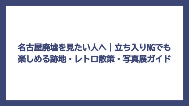 名古屋廃墟を見たい人へ｜立ち入りNGでも楽しめる跡地・レトロ散策・写真展ガイド