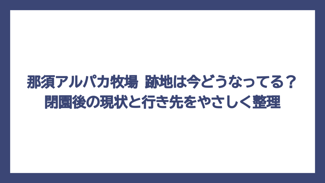那須アルパカ牧場 跡地は今どうなってる？閉園後の現状と行き先をやさしく整理