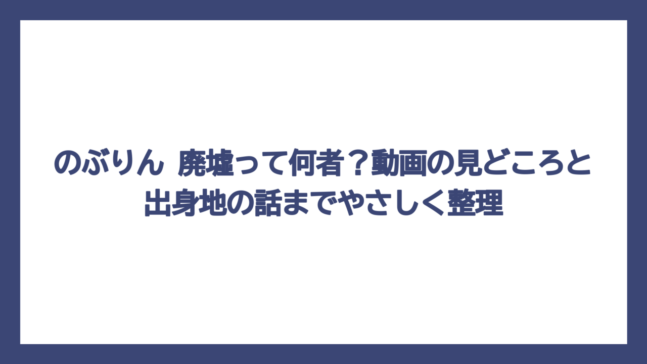 のぶりん 廃墟って何者？動画の見どころと出身地の話までやさしく整理