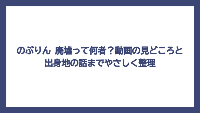 のぶりん 廃墟って何者？動画の見どころと出身地の話までやさしく整理