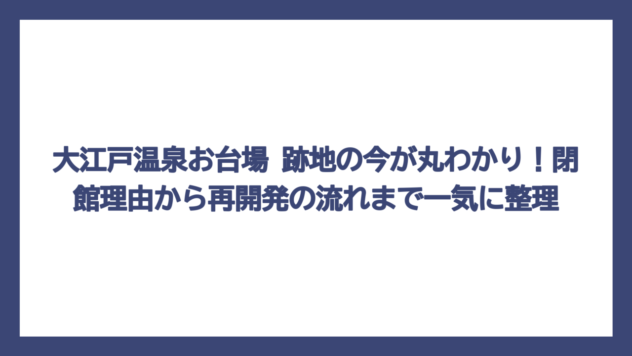大江戸温泉お台場 跡地の今が丸わかり！閉館理由から再開発の流れまで一気に整理