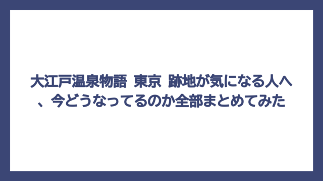 大江戸温泉物語 東京 跡地が気になる人へ、今どうなってるのか全部まとめてみた