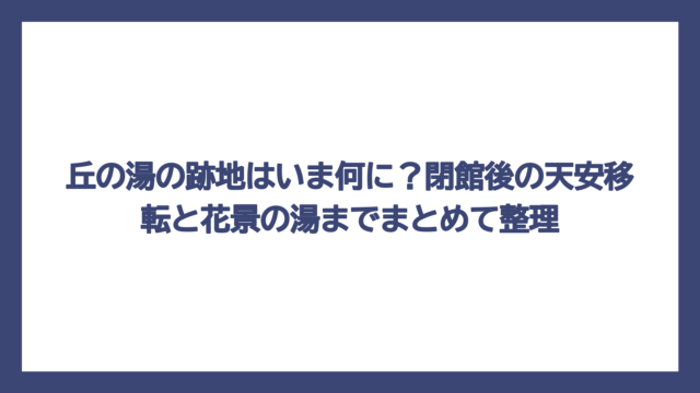 丘の湯の跡地はいま何に？閉館後の天安移転と花景の湯までまとめて整理