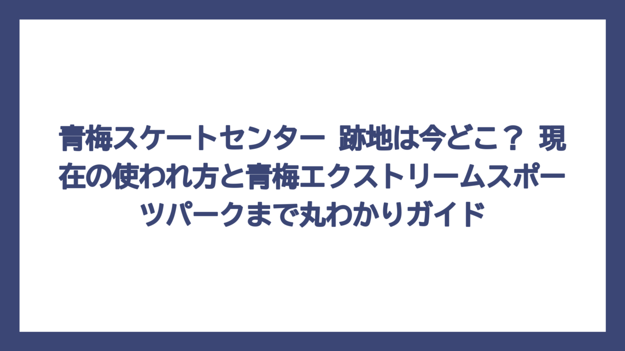 青梅スケートセンター 跡地は今どこ？ 現在の使われ方と青梅エクストリームスポーツパークまで丸わかりガイド