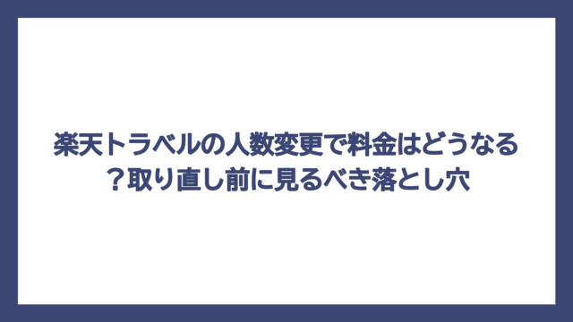 楽天トラベルの人数変更で料金はどうなる？取り直し前に見るべき落とし穴