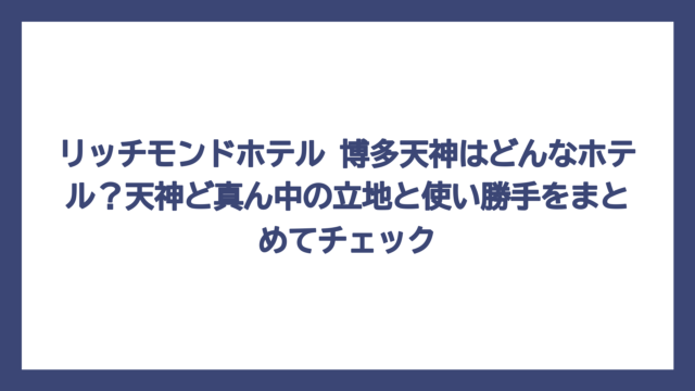 リッチモンドホテル 博多天神はどんなホテル？天神ど真ん中の立地と使い勝手をまとめてチェック