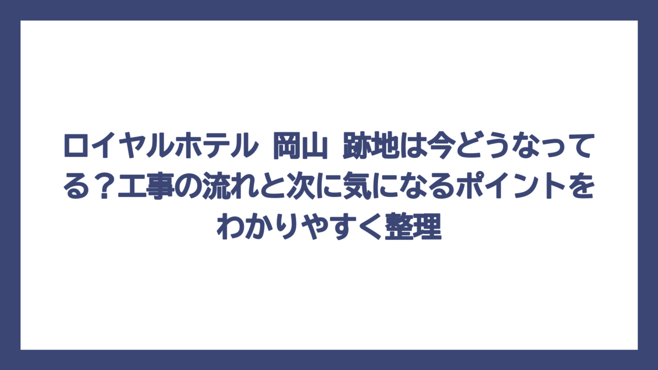 ロイヤルホテル 岡山 跡地は今どうなってる？工事の流れと次に気になるポイントをわかりやすく整理