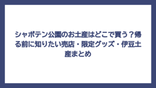 シャボテン公園のお土産はどこで買う？帰る前に知りたい売店・限定グッズ・伊豆土産まとめ