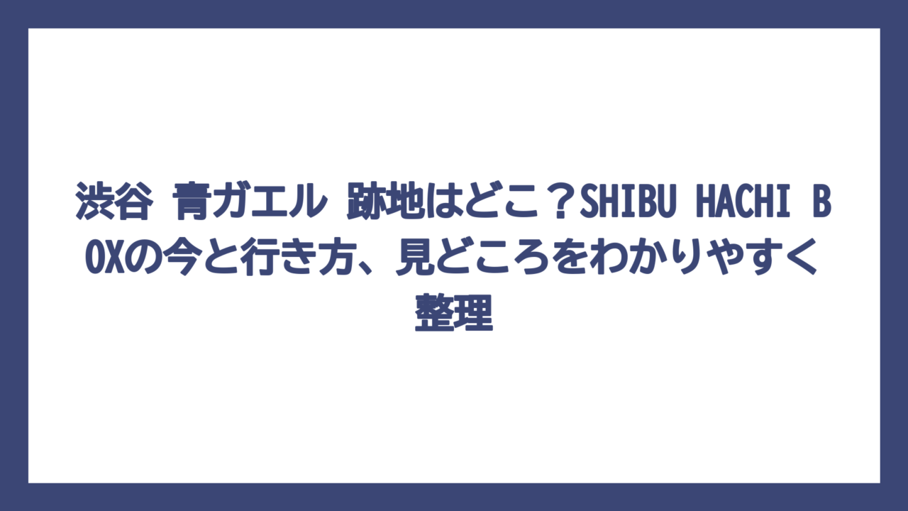 渋谷 青ガエル 跡地はどこ？SHIBU HACHI BOXの今と行き方、見どころをわかりやすく整理