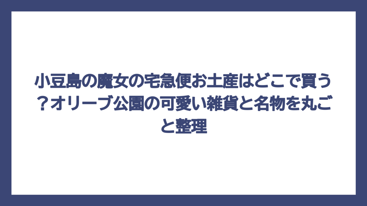 小豆島の魔女の宅急便お土産はどこで買う？オリーブ公園の可愛い雑貨と名物を丸ごと整理