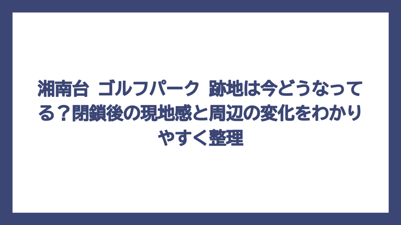 湘南台 ゴルフパーク 跡地は今どうなってる？閉鎖後の現地感と周辺の変化をわかりやすく整理