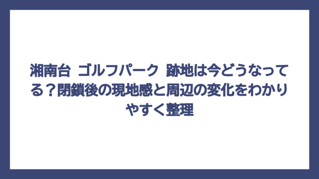 湘南台 ゴルフパーク 跡地は今どうなってる？閉鎖後の現地感と周辺の変化をわかりやすく整理