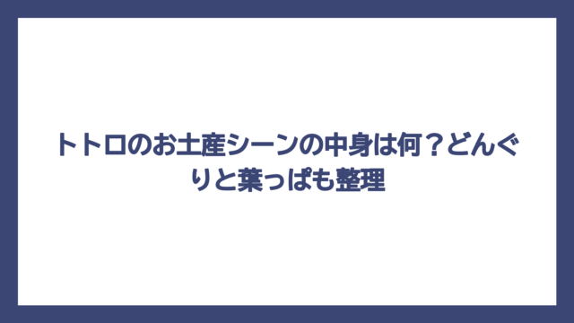 トトロのお土産シーンの中身は何？どんぐりと葉っぱも整理