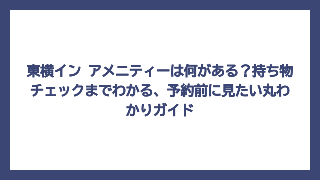 東横イン アメニティーは何がある？持ち物チェックまでわかる、予約前に見たい丸わかりガイド
