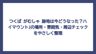 つくば がむしゃ 跡地は今どうなった？ハイマウントJの場所・雰囲気・周辺チェックをやさしく整理
