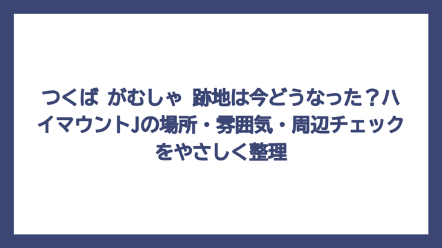 つくば がむしゃ 跡地は今どうなった？ハイマウントJの場所・雰囲気・周辺チェックをやさしく整理