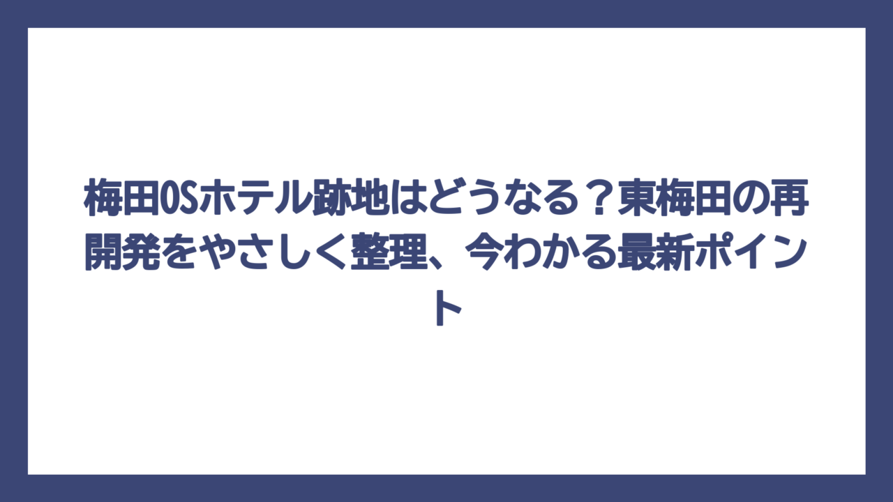 梅田OSホテル跡地はどうなる？東梅田の再開発をやさしく整理、今わかる最新ポイント